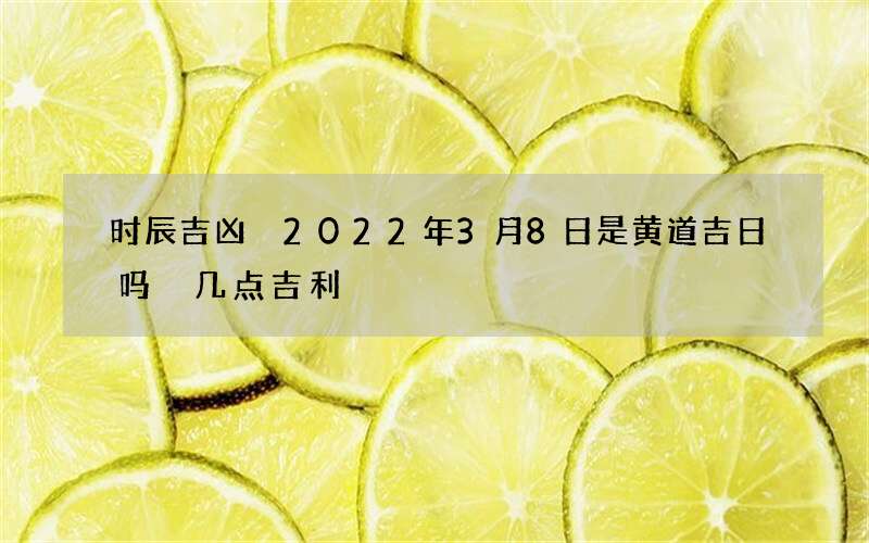 时辰吉凶 2022年3月8日是黄道吉日吗 几点吉利